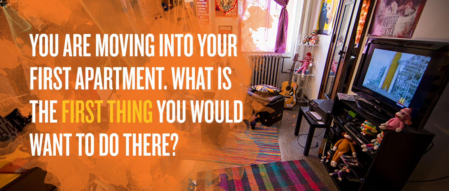 You are moving into your first apartment. What is the first thing you would want to do there?